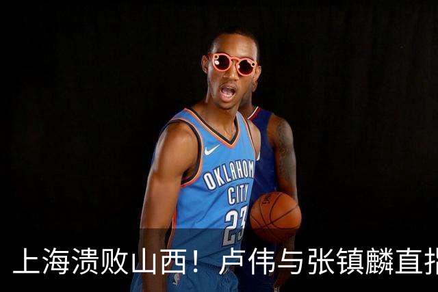 上海溃败山西！卢伟与张镇麟直指磨合困境，需尽快调整了！
