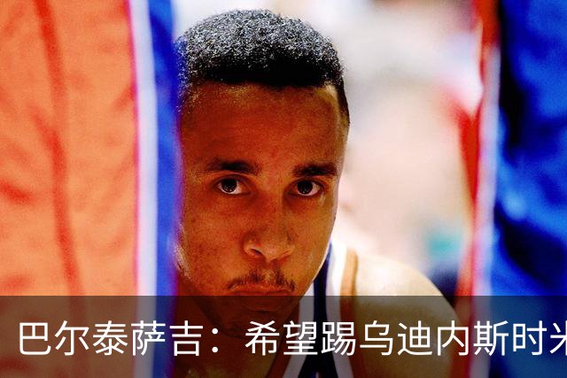 巴尔泰萨吉：希望踢乌迪内斯时米兰完成救赎 阿莫林让我享受比赛