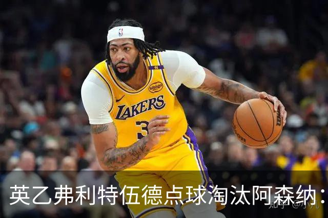 英乙弗利特伍德点球淘汰阿森纳：约克雷斯扳平，道曼染红，吉马良斯失点
