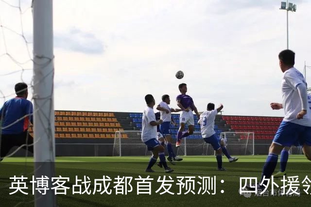 英博客战成都首发预测：四外援领衔，铁腰及时回归，三大主力缺阵