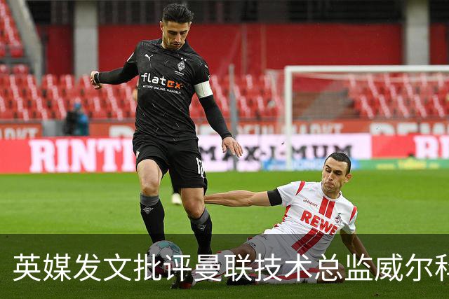 英媒发文批评曼联技术总监威尔科克斯：缺乏领导力与担当