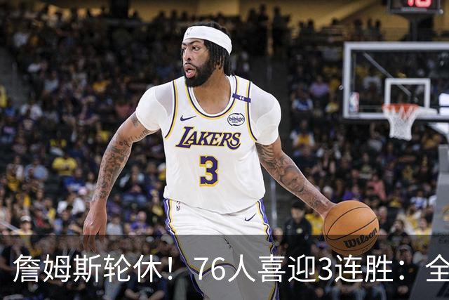 詹姆斯轮休！76人喜迎3连胜：全场开心欢呼，三巨头狂砍81分