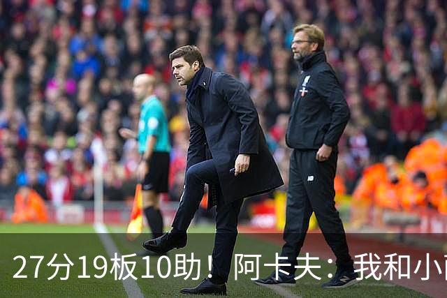27分19板10助！阿卡夫：我和小萨的默契很好 他能所有人变得更好